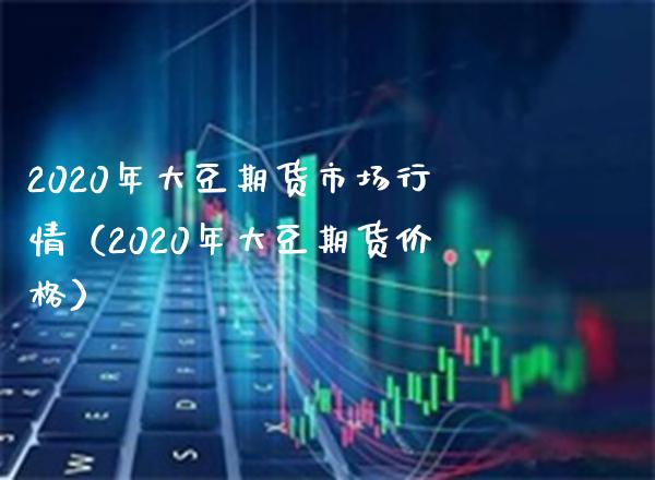 2020年大豆期货市场行情（2020年大豆期货价格）