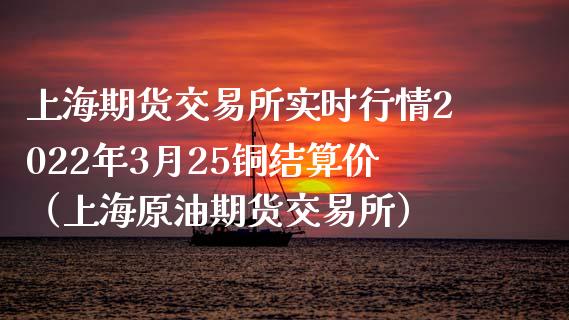 上海期货交易所实时行情2022年3月25铜结算价（上海原油期货交易所）