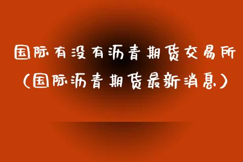 国际有没有沥青期货交易所（国际沥青期货最新消息）