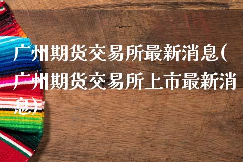 广州期货交易所最新消息(广州期货交易所上市最新消息)