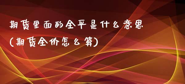 期货里面的全平是什么意思(期货全价怎么算)