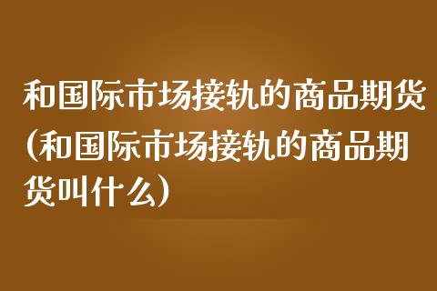 和国际市场接轨的商品期货(和国际市场接轨的商品期货叫什么)