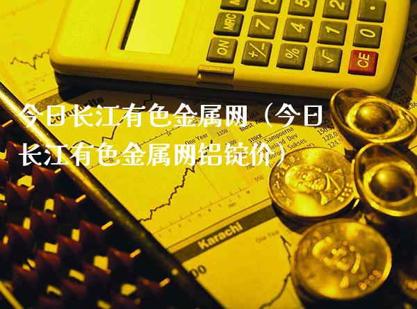 今日长江有色金属网（今日长江有色金属网铝锭价）_https://www.boyangwujin.com_期货直播间_第1张