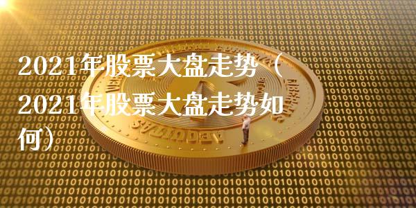 2021年股票大盘走势（2021年股票大盘走势如何）