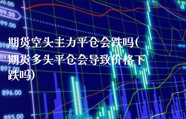 期货空头主力平仓会跌吗(期货多头平仓会导致价格下跌吗)