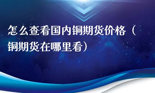 怎么查看国内铜期货价格（铜期货在哪里看）