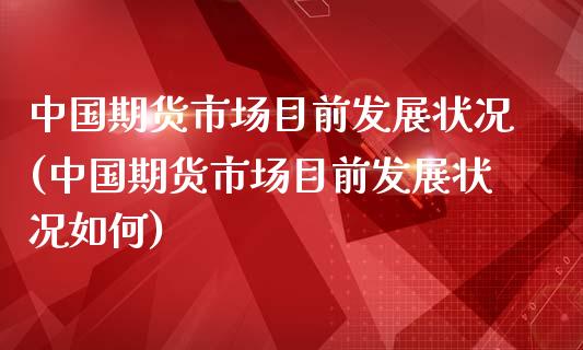 中国期货市场目前发展状况(中国期货市场目前发展状况如何)