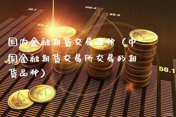 国内金融期货交易品种（中国金融期货交易所交易的期货品种）