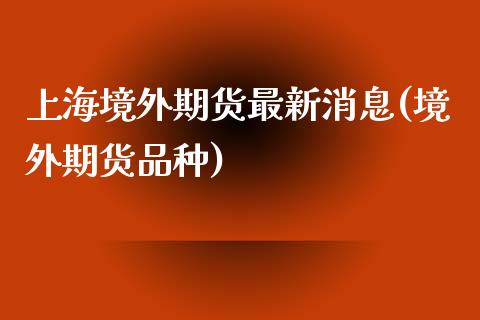 上海境外期货最新消息(境外期货品种)_https://www.boyangwujin.com_期货直播间_第1张