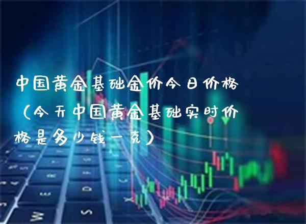 中国黄金基础金价今日价格（今天中国黄金基础实时价格是多少钱一克）