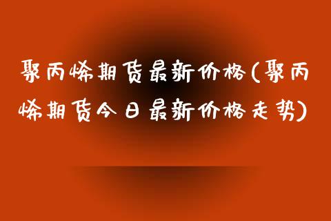 聚丙烯期货最新价格(聚丙烯期货今日最新价格走势)_https://www.boyangwujin.com_黄金期货_第1张