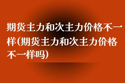 期货主力和次主力价格不一样(期货主力和次主力价格不一样吗)