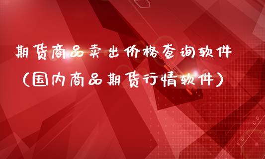 期货商品卖出价格查询软件（国内商品期货行情软件）