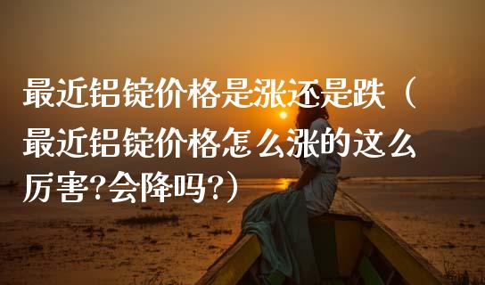 最近铝锭价格是涨还是跌（最近铝锭价格怎么涨的这么厉害?会降吗?）