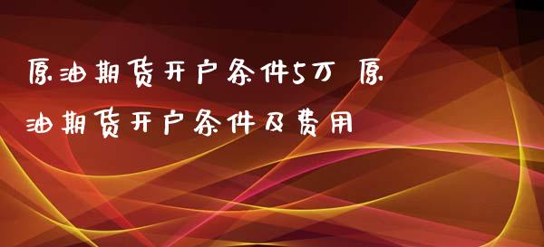 原油期货开户条件5万 原油期货开户条件及费用