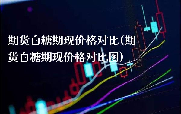 期货白糖期现价格对比(期货白糖期现价格对比图)_https://www.boyangwujin.com_期货直播间_第1张