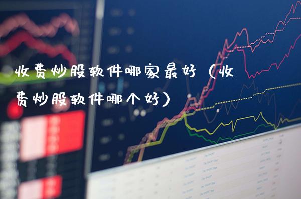 收费炒股软件哪家最好（收费炒股软件哪个好）