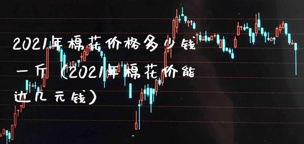 2021年棉花价格多少钱一斤（2021年棉花价能达几元钱）