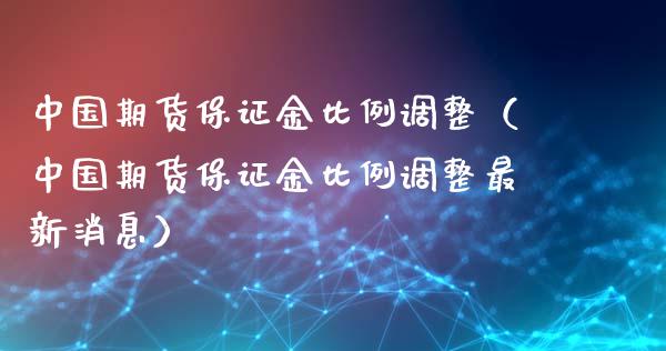 中国期货保证金比例调整（中国期货保证金比例调整最新消息）