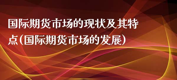 国际期货市场的现状及其特点(国际期货市场的发展)