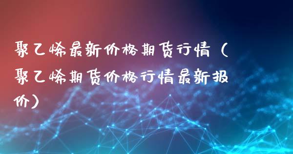 聚乙烯最新价格期货行情（聚乙烯期货价格行情最新报价）