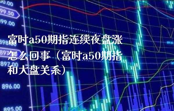 富时a50期指连续夜盘涨怎么回事（富时a50期指和大盘关系）