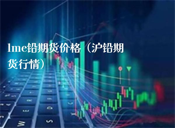 lme铅期货价格（沪铅期货行情）_https://www.boyangwujin.com_原油期货_第1张