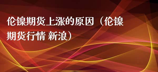 伦镍期货上涨的原因（伦镍期货行情 新浪）