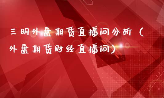 三明外盘期货直播间分析（外盘期货财经直播间）_https://www.boyangwujin.com_期货直播间_第1张