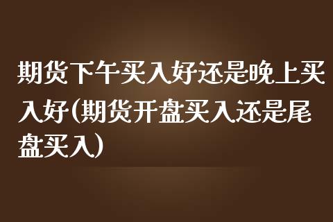 期货下午买入好还是晚上买入好(期货开盘买入还是尾盘买入)