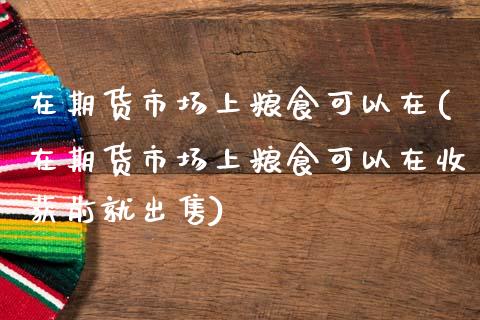 在期货市场上粮食可以在(在期货市场上粮食可以在收获前就出售)