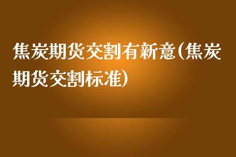 焦炭期货交割有新意(焦炭期货交割标准)