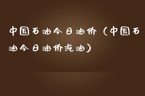 中国石油今日油价（中国石油今日油价汽油）