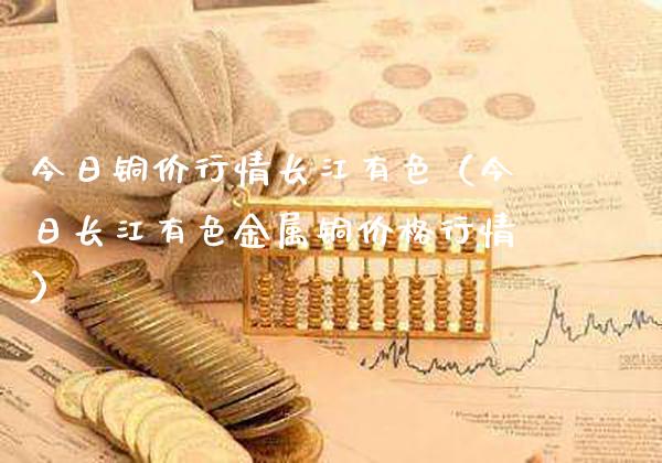 今日铜价行情长江有色（今日长江有色金属铜价格行情）_https://www.boyangwujin.com_期货直播间_第1张