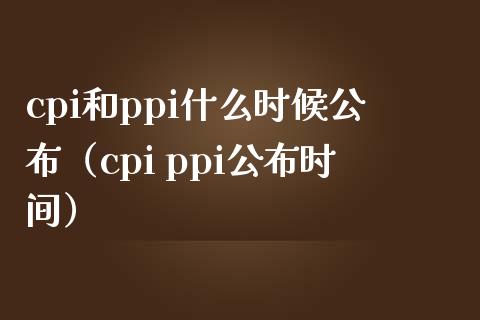 cpi和ppi什么时候公布（cpi ppi公布时间）