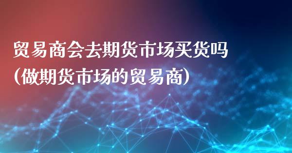 贸易商会去期货市场买货吗(做期货市场的贸易商)