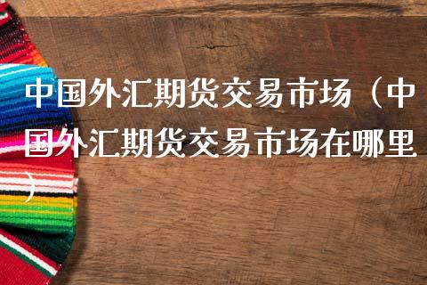 中国外汇期货交易市场（中国外汇期货交易市场在哪里）_https://www.boyangwujin.com_期货直播间_第1张