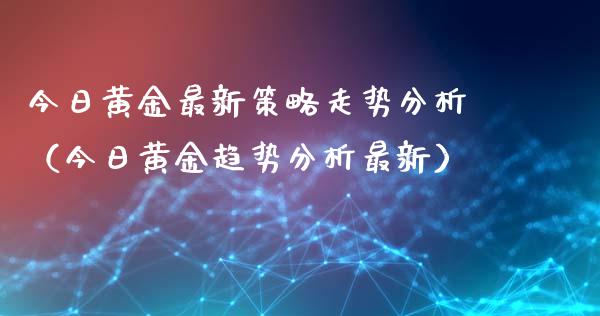 今日黄金最新策略走势分析（今日黄金趋势分析最新）_https://www.boyangwujin.com_期货直播间_第1张