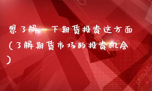 想了解一下期货投资这方面(了解期货市场的投资机会)