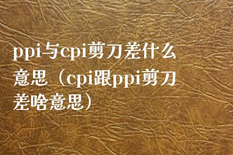 ppi与cpi剪刀差什么意思（cpi跟ppi剪刀差啥意思）