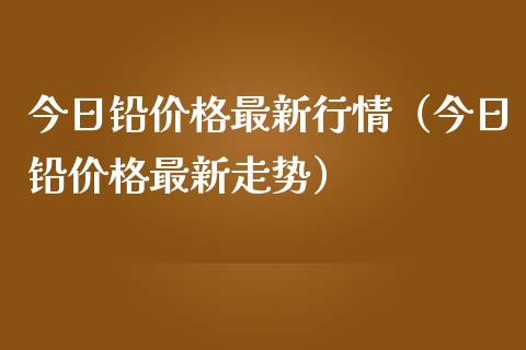 今日铅价格最新行情（今日铅价格最新走势）