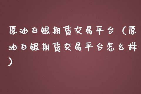 原油白银期货交易平台（原油白银期货交易平台怎么样）