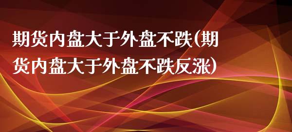 期货内盘大于外盘不跌(期货内盘大于外盘不跌反涨)