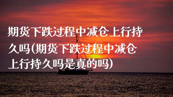 期货下跌过程中减仓上行持久吗(期货下跌过程中减仓上行持久吗是真的吗)