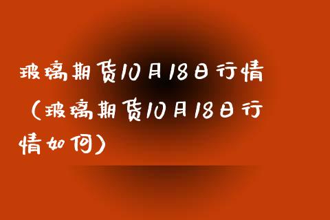 玻璃期货10月18日行情（玻璃期货10月18日行情如何）