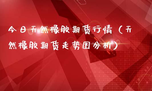 今日天然橡胶期货行情（天然橡胶期货走势图分析）_https://www.boyangwujin.com_黄金期货_第1张