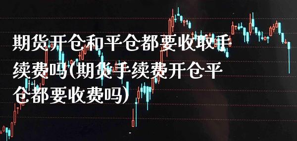 期货开仓和平仓都要收取手续费吗(期货手续费开仓平仓都要收费吗)