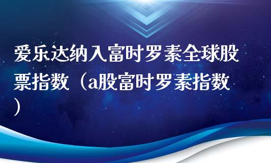 爱乐达纳入富时罗素全球股票指数（a股富时罗素指数）_https://www.boyangwujin.com_期货直播间_第1张