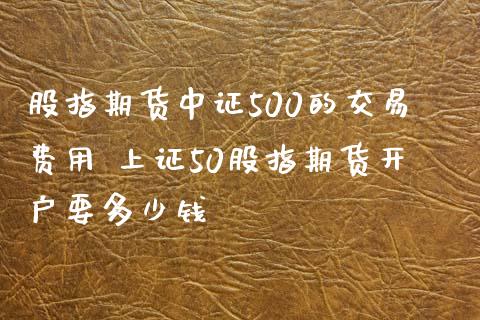 股指期货中证500的交易费用 上证50股指期货开户要多少钱