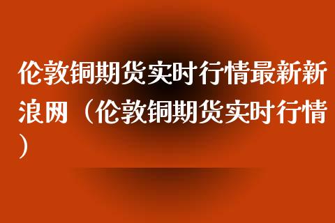 伦敦铜期货实时行情最新新浪网（伦敦铜期货实时行情）